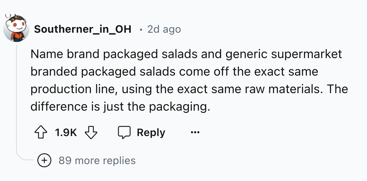number - Southerner_in_OH 2d ago Name brand packaged salads and generic supermarket branded packaged salads come off the exact same production line, using the exact same raw materials. The difference is just the packaging. 89 more replies